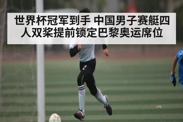世界杯冠军到手 中国男子赛艇四人双桨提前锁定巴黎奥运席位