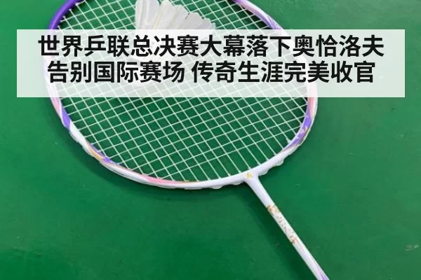 世界乒联总决赛大幕落下奥恰洛夫告别国际赛场 传奇生涯完美收官