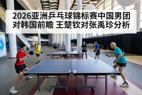2026亚洲乒乓球锦标赛中国男团对韩国前瞻 王楚钦对张禹珍分析